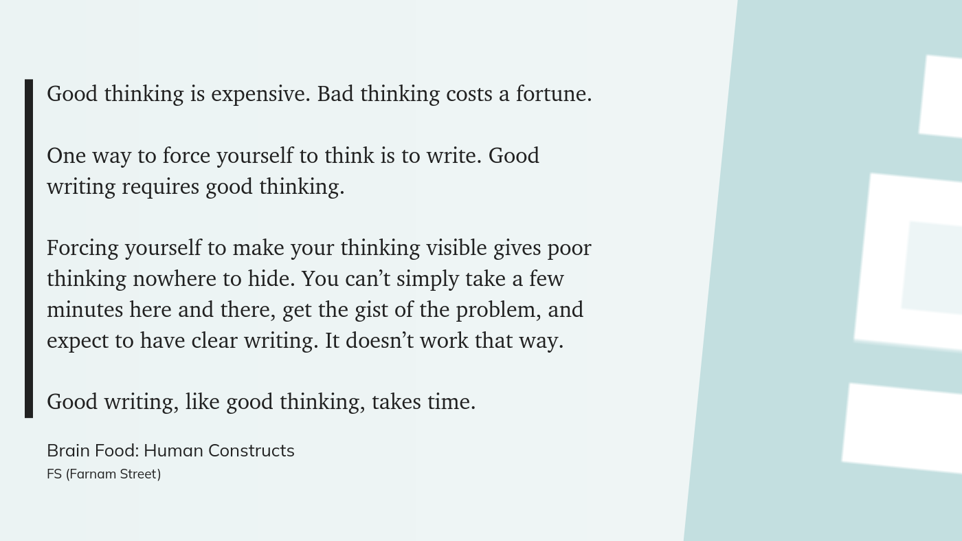 Good thinking is expensive. Bad thinking costs a fortune.  One way to force yourself to think is to write. Good writing requires good thinking.    Forcing yourself to make your thinking visible gives poor thinking nowhere to hide. You can’t simply take a few minutes here and there, get the gist of the problem, and expect to have clear writing. It doesn’t work that way.  Good writing, like good thinking, takes time.